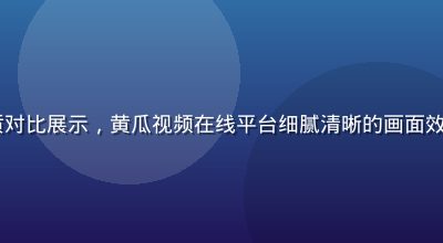 4K超高清视频画质对比展示，黄瓜视频在线平台细腻清晰的画面效果，专业级色彩还原